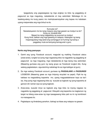 287
Ipagpatuloy ang pagsasagawa ng mga angkop na kilos ng paggalang at
pagsunod sa mga magulang, nakatatanda at may awtoridad. Mahalaga rin na
isaalang-alang mo kung paano mo maiimpluwensiyahan ang kapwa mo kabataan
upang maipamalas ang mga birtud na ito.
Narito ang ilang paanyaya:
1. Gamit ang iyong Facebook account, magsulat ng maikling Facebook status
(araw-araw), tungkol sa iyong mga nagawang kilos na nagpakita ng paggalang at
pagsunod sa mga magulang, mga nakatatanda at mga taong may awtoridad.
(Maaaring gumawa ang guro ng isang grupo sa Facebook tungkol dito. Kung
walang pagkakataon, siguraduhing naibahagi ito sa mga kaibigan at guro).
2. Sa mga walang Facebook account, gumawa ng PAGGALANG at PAGSUNOD
LOGBOOK (Maaaring gawa sa mga tinipong recycled na papel). Pipili ka ng
kaklase na magsisilbing kapareha mo, upang magpaalalahanan kayo sa isa’t
isa. Ang iyong mga nagawang kilos ay isusulat sa logbook ng iyong kapareha at
ganoon din naman siya sa iyong logbook.
3. Araw-araw, isusulat ninyo sa logbook ang mga kilos na inyong nagawa na
nagpakita ng paggalang at pagsunod. Hikayatin ang kapareha na magkaroon ng
target na bilang araw-araw ng mga isasagawang kilos pati na rin ng komitment
na maisagawa ito.
4. Pagkatapos ng itinakdang panahon, ibahagi sa klase ang natapos na gawain.
Kumusta na?
Naisakatuparan mo ba nang maayos ang mga gawain sa modyul na ito?
Kung oo, binabati kita!
Maaari ka nang magpatuloy sa susunod na modyul.
Kung hindi, balikan ang mga gawaing di natapos. Katangian ng isang
mapanagutang mag-aaral ang sumangguni at humingi ng tulong o
paggabay mula sa kaniyang kamag-aral o guro.
 