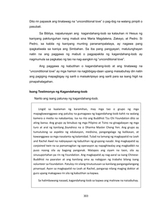 303
Lingid sa kaalaman ng karamihan, may mga tao o grupo ng mga
mapagkawanggawa ang patuloy na gumagawa ng kagandahang-loob kahit na walang
kamera o media na nakabantay. Isa na rito ang Buddhist Tzu Chi Foundation dito sa
ating bansa. Ang grupo ay binubuo ng mga Pilipino at Tsino na ginagabayan ng mga
turo at aral ng kanilang foundress na si Dharma Master Cheng Yen. Ang grupo ay
tumutulong sa aspekto ng edukasyon, medisina, pangangalaga ng kalikasan, at
kawanggawa sa mga nasalanta ng kalamidad. Tulad na lamang ng magkapatid na Leah
and Rachel Awel na nabiyayaan ng kabutihan ng grupong nasabi. Ang magkapatid ay
conjoined twin na sa pamamagitan ng operasyon ay napaghiwalay ang magkadikit na
puso noong sila ay bagong panganak. Matapos ang siyam na taon, sila ay
sinusuportahan pa rin ng Foundation. Ang magkapatid ay nag-aaral sa isang Chinese-
Buddhist na paaralan at ang kanilang ama ay nabigyan ng trabaho bilang isang
volunteer sa Foundation. Patuloy rin silang tinutustusan sa kanilang pangangailangang
pinansyal. Ayon sa magkapatid na Leah at Rachel, pangarap nilang maging doktor at
guro upang makagawa rin sila ng kabutihan sa kapwa.
Sa halimbawang nasaad, kagandahang-loob sa kapwa ang malinaw na naisabuhay.
Dito rin papasok ang tinatawag na “unconditional love” o pag-ibig na walang pinipili o
pasubali.
Sa Bibliya, napatunayan ang kagandahang-loob sa katauhan ni Hesus ng
kaniyang pakitunguhan nang mabuti sina Maria Magdalena, Zakeyo, at Pedro. Si
Pedro, sa kabila ng kaniyang munting pananampalataya, ay nagawa pang
ipagkatiwala sa kaniya ang Simbahan. Sa iba pang pangyayari, matutunghayan
natin na ang paggawa ng mabuti o pagpapakita ng kagandahang-loob ay
nagmumula sa pagkatao ng tao na nag-aangkin ng “unconditional love”.
Ang paggawa ng kabutihan o kagandahang-loob at ang tinatawag na
“unconditional love” ay mga hamon na nagbibigay-daan upang maisabuhay din natin
ang pagiging mapagbigay ng sarili o maisakripisyo ang sarili para sa isang higit na
pinapahalagahan.
Isang Testimonya ng Kagandahang-loob
Narito ang isang patunay ng kagandahang-loob.
 