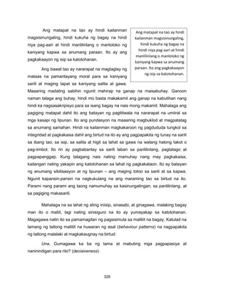328
Ang matapat na tao ay hindi kailanman
magsisinungaling, hindi kukuha ng bagay na hindi
niya pag-aari at hindi manlilinlang o manloloko ng
kaniyang kapwa sa anumang paraan. Ito ay ang
pagkakaayon ng isip sa katotohanan.
Ang bawat tao ay nararapat na magtaglay ng
mataas na pamantayang moral para sa kaniyang
sarili at maging tapat sa kaniyang salita at gawa.
Maaaring madaling sabihin ngunit mahirap na ganap na maisabuhay. Ganoon
naman talaga ang buhay, hindi mo basta makakamit ang ganap na kabutihan nang
hindi ka nagsasakripisyo para sa isang bagay na nais mong makamit. Mahalaga ang
pagiging matapat dahil ito ang batayan ng pagtitiwala na nararapat na umiiral sa
mga kasapi ng lipunan. Ito ang pundasyon na maaaring magbuklod at magpatatag
sa anumang samahan. Hindi na kailanman magkakaroon ng pagdududa tungkol sa
integridad at pagkakaisa dahil ang birtud na ito ay ang pagpapakita ng tunay na sarili
sa ibang tao; sa isip, sa salita at higit sa lahat sa gawa na walang halong takot o
pag-iimbot. Ito rin ay pagbabantay sa sarili laban sa panlilinlang, pagtatago at
pagpapanggap. Kung talagang nais nating mamuhay nang may pagkakaisa,
kailangan nating yakapin ang katotohanan sa lahat ng pagkakataon. Ito ay batayan
ng anumang sibilisasyon at ng lipunan – ang maging totoo sa sarili at sa kapwa.
Ngunit kapansin-pansin na nagkukulang na ang maraming tao sa birtud na ito.
Parami nang parami ang taong namumuhay sa kasinungalingan, sa panlilinlang, at
sa pagiging makasarili.
Mahalaga na sa lahat ng ating iniisip, sinasabi, at ginagawa, malaking bagay
man ito o maliit, lagi nating sinisiguro na ito ay yumayakap sa katotohanan.
Magagawa natin ito sa pamamagitan ng pagsisimula sa maliliit na bagay. Katulad na
lamang ng tatlong maliliit na huwaran ng asal (behaviour patterns) na nagpapakita
ng tatlong malalaki at magkakaugnay na birtud:
Una, Gumagawa ka ba ng tama at mabuting mga pagpapasiya at
naninindigan para rito? (decisiveness)
Ang matapat na tao ay hindi
kailanman magsisinungaling,
hindi kukuha ng bagay na
hindi niya pag-aari at hindi
manlilinlang o manloloko ng
kaniyang kapwa sa anumang
paraan. Ito ang pagkakaayon
ng isip sa katotohanan.
 