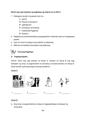 336
Narito ang mga kraytirya ng pagtataya ng awtput mo sa titik d:
1. Nakagawa ng plano ng gawain ayon sa:
L - ayunin
A - ktuwal na Gampanin
P - aglilingkuran
P - amantayan at Kraytirya
I - naasahang Pagganap
S - itwasyon
2. Naglahad ng komprehensibong pangangatwiran (rationale) para sa isinagawang
gawain
3. Ayon sa moral na batayan ang inilahad na paliwanag
4. Malinaw at madaling maunawaan ang paliwanag
Paunang Pagtataya
A. Pagtapat-tapatin
Panuto: Suriin ang mga larawan sa Hanay A. Hanapin sa Hanay B ang mga
katangian ng tunay na pagmamahal na tumutukoy sa bawat larawan sa Hanay B.
Isulat ang titik ng tamang sagot sa iyong kuwaderno.
Hanay A
1. ________ 2. ________ 3. _________ 4. _________
Hanay B
a. Ang tunay na pagmamahal ay malaya at nagpapahalaga sa kalayaan ng
minamahal.
 