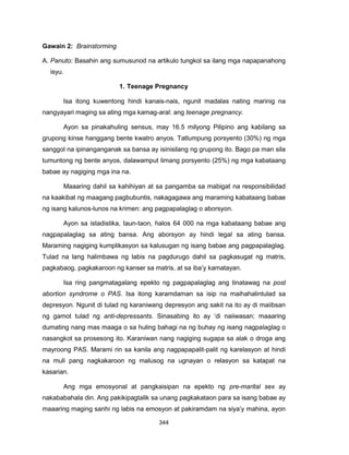 344
Gawain 2: Brainstorming
A. Panuto: Basahin ang sumusunod na artikulo tungkol sa ilang mga napapanahong
isyu.
1. Teenage Pregnancy
Isa itong kuwentong hindi kanais-nais, ngunit madalas nating marinig na
nangyayari maging sa ating mga kamag-aral: ang teenage pregnancy.
Ayon sa pinakahuling sensus, may 16.5 milyong Pilipino ang kabilang sa
grupong kinse hanggang bente kwatro anyos. Tatlumpung porsyento (30%) ng mga
sanggol na ipinanganganak sa bansa ay isinisilang ng grupong ito. Bago pa man sila
tumuntong ng bente anyos, dalawamput limang porsyento (25%) ng mga kabataang
babae ay nagiging mga ina na.
Maaaring dahil sa kahihiyan at sa pangamba sa mabigat na responsibilidad
na kaakibat ng maagang pagbubuntis, nakagagawa ang maraming kabataang babae
ng isang kalunos-lunos na krimen: ang pagpapalaglag o aborsyon.
Ayon sa istadistika, taun-taon, halos 64 000 na mga kabataang babae ang
nagpapalaglag sa ating bansa. Ang aborsyon ay hindi legal sa ating bansa.
Maraming nagiging kumplikasyon sa kalusugan ng isang babae ang pagpapalaglag.
Tulad na lang halimbawa ng labis na pagdurugo dahil sa pagkasugat ng matris,
pagkabaog, pagkakaroon ng kanser sa matris, at sa iba’y kamatayan.
Isa ring pangmatagalang epekto ng pagpapalaglag ang tinatawag na post
abortion syndrome o PAS. Isa itong karamdaman sa isip na maihahalintulad sa
depresyon. Ngunit di tulad ng karaniwang depresyon ang sakit na ito ay di maiibsan
ng gamot tulad ng anti-depressants. Sinasabing ito ay ‘di naiiwasan; maaaring
dumating nang mas maaga o sa huling bahagi na ng buhay ng isang nagpalaglag o
nasangkot sa prosesong ito. Karaniwan nang nagiging sugapa sa alak o droga ang
mayroong PAS. Marami rin sa kanila ang nagpapapalit-palit ng karelasyon at hindi
na muli pang nagkakaroon ng malusog na ugnayan o relasyon sa katapat na
kasarian.
Ang mga emosyonal at pangkaisipan na epekto ng pre-marital sex ay
nakababahala din. Ang pakikipagtalik sa unang pagkakataon para sa isang babae ay
maaaring maging sanhi ng labis na emosyon at pakiramdam na siya’y mahina, ayon
 