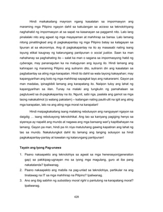 428
Hindi maikakailang mayroon ngang kasalatan sa impormasyon ang
maraming mga Pilipino ngayon dahil sa kakulangan sa access sa teknolohiyang
naghahatid ng impormasyon at sa sapat na kasanayan sa paggamit nito. Lalo lang
pinalalaki nito ang agwat ng mga mayayaman at mahihirap sa bansa. Lalo lamang
nitong pinatitingkad ang di pagkakapantay ng mga Pilipino batay sa kalagayan sa
lipunan at sa ekonomiya. Ang di pagkakapantay na ito ay masasabi nating isang
isyung etikal kaugnay ng katarungang panlipunan o social justice. Saan ka man
nahahanay sa paghahating ito – salat ka man o sagana sa impormasyong hatid ng
cyberage, may pananagutan ka na matugunan ang isyung ito. Hindi lamang ang
kahirapan ng maraming Pilipino ang suliranin dito, suliranin din ang kasalatan sa
pagbabantay sa ating mga karapatan. Hindi ito dahil sa wala tayong kakayahan; may
kapangyarihan ang boto ng mga mahihirap sapagkat tayo ang nakararami. Gayon pa
man madalas, ipinagbibili lamang ang karapatang ito. Naiipon tuloy ang lahat ng
kapangyarihan sa iilan. Tunay na malaki ang tungkulin ng pamahalaan sa
pagtutuwid sa di-pagkakapantay na ito. Ngunit, sabi nga, paalala ang gamot sa mga
taong nakakalimot (o walang pakialam) – kailangan nating paulit-ulit na igiit ang ating
mga karapatan, lalo na ang ating mga moral na karapatan!
Hindi maipagkakailang isang malaking rebolusyon ang nangyayari ngayon sa
daigdig … isang rebolusyong teknolohikal. Ang tao sa kaniyang pagiging henyo sa
siyensya ay napaliit ang mundo at nagawa ang mga bansang wari’y kapitbahayan na
lamang. Gayon pa man, hindi pa rin niya matutuhang gawing kapatiran ang lahat ng
tao sa mundo. Nakalulungkot dahil ito lamang ang tanging solusyon sa hindi
pagkakapantay-pantay at kawalan ng katarungang panlipunan!
Tayain ang Iyong Pag-unawa
1. Paano nakaapekto ang teknolohiya sa agwat sa mga henerasyon(generation
gap) sa pakikipag-ugnayan mo sa iyong mga magulang, guro at iba pang
nakatatanda? Ipaliwanag.
2. Paano nakaapekto ang mabilis na pag-unlad sa teknolohiya, partikular na ang
tinatawag na IT sa mga mahihirap na Pilipino? Ipaliwanag.
3. Ano ang ibig sabihin ng subsidiary moral right o pantulong na karapatang moral?
Ipaliwanag.
 
