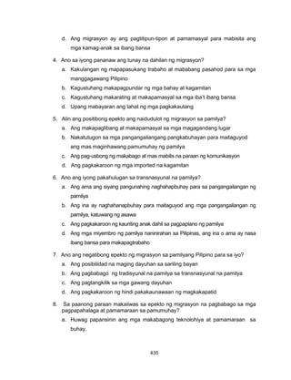 435
d. Ang migrasyon ay ang pagtitipun-tipon at pamamasyal para mabisita ang
mga kamag-anak sa ibang bansa
4. Ano sa iyong pananaw ang tunay na dahilan ng migrasyon?
a. Kakulangan ng mapapasukang trabaho at mababang pasahod para sa mga
manggagawang Pilipino
b. Kagustuhang makapagpundar ng mga bahay at kagamitan
c. Kagustuhang makarating at makapamasyal sa mga iba’t ibang bansa
d. Upang mabayaran ang lahat ng mga pagkakautang
5. Alin ang positibong epekto ang naidudulot ng migrasyon sa pamilya?
a. Ang makapaglibang at makapamasyal sa mga magagandang lugar
b. Nakatutugon sa mga pangangailangang pangkabuhayan para maitaguyod
ang mas maginhawang pamumuhay ng pamilya
c. Ang pag-usbong ng makabago at mas mabilis na paraan ng komunikasyon
d. Ang pagkakaroon ng mga imported na kagamitan
6. Ano ang iyong pakahulugan sa transnasyunal na pamilya?
a. Ang ama ang siyang pangunahing naghahapbuhay para sa pangangailangan ng
pamilya
b. Ang ina ay naghahanapbuhay para maitaguyod ang mga pangangailangan ng
pamilya, katuwang ng asawa
c. Ang pagkakaroon ng kaunting anak dahil sa pagpaplano ng pamilya
d. Ang mga miyembro ng pamilya naninirahan sa Pilipinas, ang ina o ama ay nasa
ibang bansa para makapagtrabaho
7. Ano ang negatibong epekto ng migrasyon sa pamilyang Pilipino para sa iyo?
a. Ang posibilidad na maging dayuhan sa sariling bayan
b. Ang pagbabago ng tradisyunal na pamilya sa transnasyunal na pamilya
c. Ang pagtangkilik sa mga gawang dayuhan
d. Ang pagkakaroon ng hindi pakakaunawaan ng magkakapatid
8. Sa paanong paraan makaiiwas sa epekto ng migrasyon na pagbabago sa mga
pagpapahalaga at pamamaraan sa pamumuhay?
a. Huwag papansinin ang mga makabagong teknolohiya at pamamaraan sa
buhay.
 