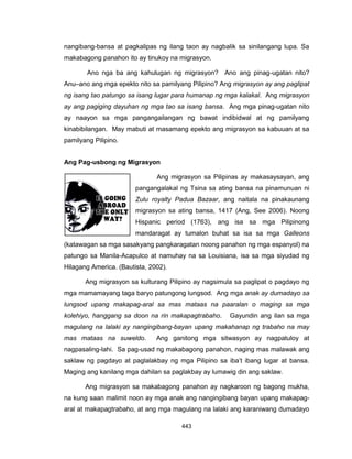 443
nangibang-bansa at pagkalipas ng ilang taon ay nagbalik sa sinilangang lupa. Sa
makabagong panahon ito ay tinukoy na migrasyon.
Ano nga ba ang kahulugan ng migrasyon? Ano ang pinag-ugatan nito?
Anu–ano ang mga epekto nito sa pamilyang Pilipino? Ang migrasyon ay ang paglipat
ng isang tao patungo sa isang lugar para humanap ng mga kalakal. Ang migrasyon
ay ang pagiging dayuhan ng mga tao sa isang bansa. Ang mga pinag-ugatan nito
ay naayon sa mga pangangailangan ng bawat indibidwal at ng pamilyang
kinabibilangan. May mabuti at masamang epekto ang migrasyon sa kabuuan at sa
pamilyang Pilipino.
Ang Pag-usbong ng Migrasyon
Ang migrasyon sa Pilipinas ay makasaysayan, ang
pangangalakal ng Tsina sa ating bansa na pinamunuan ni
Zulu royalty Padua Bazaar, ang naitala na pinakaunang
migrasyon sa ating bansa, 1417 (Ang, See 2006). Noong
Hispanic period (1763), ang isa sa mga Pilipinong
mandaragat ay tumalon buhat sa isa sa mga Galleons
(katawagan sa mga sasakyang pangkaragatan noong panahon ng mga espanyol) na
patungo sa Manila-Acapulco at namuhay na sa Louisiana, isa sa mga siyudad ng
Hilagang America. (Bautista, 2002).
Ang migrasyon sa kulturang Pilipino ay nagsimula sa paglipat o pagdayo ng
mga mamamayang taga baryo patungong lungsod. Ang mga anak ay dumadayo sa
lungsod upang makapag-aral sa mas mataas na paaralan o maging sa mga
kolehiyo, hanggang sa doon na rin makapagtrabaho. Gayundin ang ilan sa mga
magulang na lalaki ay nangingibang-bayan upang makahanap ng trabaho na may
mas mataas na suweldo. Ang ganitong mga sitwasyon ay nagpatuloy at
nagpasaling-lahi. Sa pag-usad ng makabagong panahon, naging mas malawak ang
saklaw ng pagdayo at paglalakbay ng mga Pilipino sa iba’t ibang lugar at bansa.
Maging ang kanilang mga dahilan sa paglakbay ay lumawig din ang saklaw.
Ang migrasyon sa makabagong panahon ay nagkaroon ng bagong mukha,
na kung saan malimit noon ay mga anak ang nangingibang bayan upang makapag-
aral at makapagtrabaho, at ang mga magulang na lalaki ang karaniwang dumadayo
 