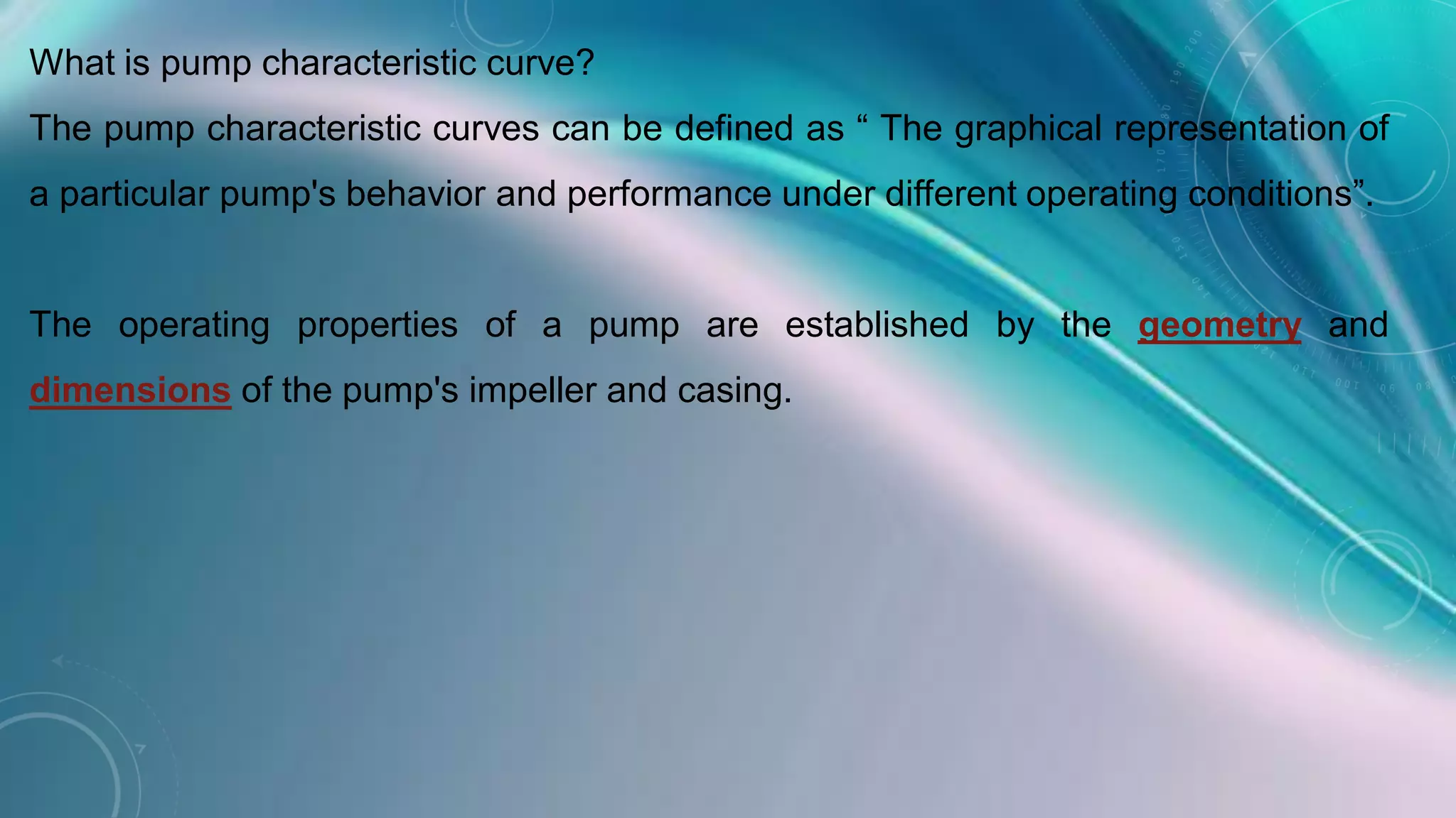 What is pump characteristic curve?
The pump characteristic curves can be defined as “ The graphical representation of
a particular pump's behavior and performance under different operating conditions”.
The operating properties of a pump are established by the geometry and
dimensions of the pump's impeller and casing.
 