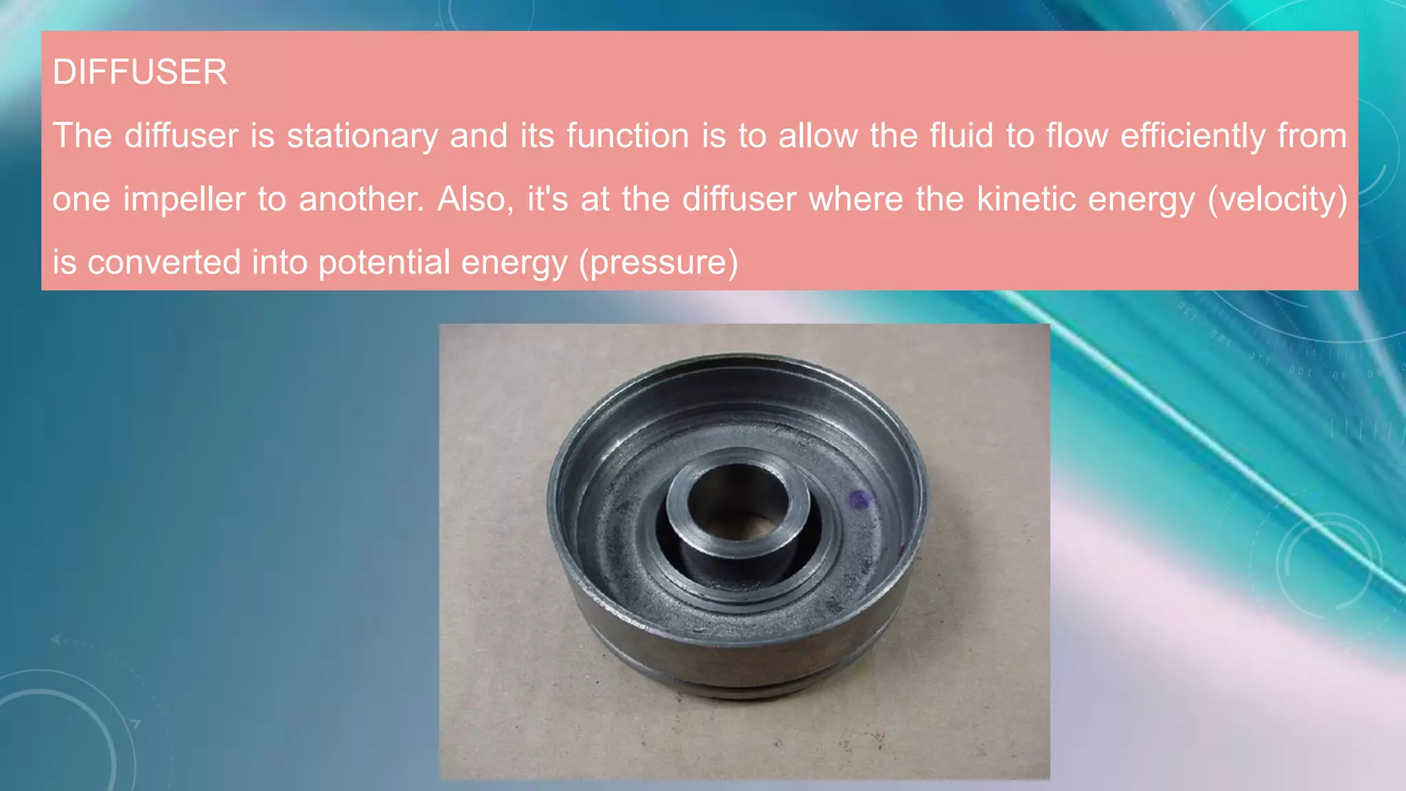 DIFFUSER
The diffuser is stationary and its function is to allow the fluid to flow efficiently from
one impeller to another. Also, it's at the diffuser where the kinetic energy (velocity)
is converted into potential energy (pressure)
 