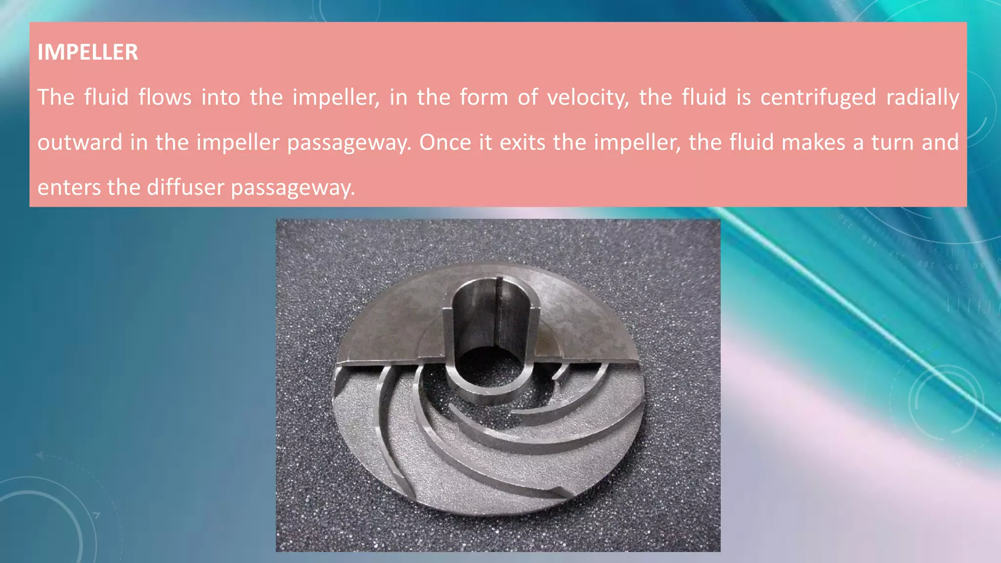 IMPELLER
The fluid flows into the impeller, in the form of velocity, the fluid is centrifuged radially
outward in the impeller passageway. Once it exits the impeller, the fluid makes a turn and
enters the diffuser passageway.
 