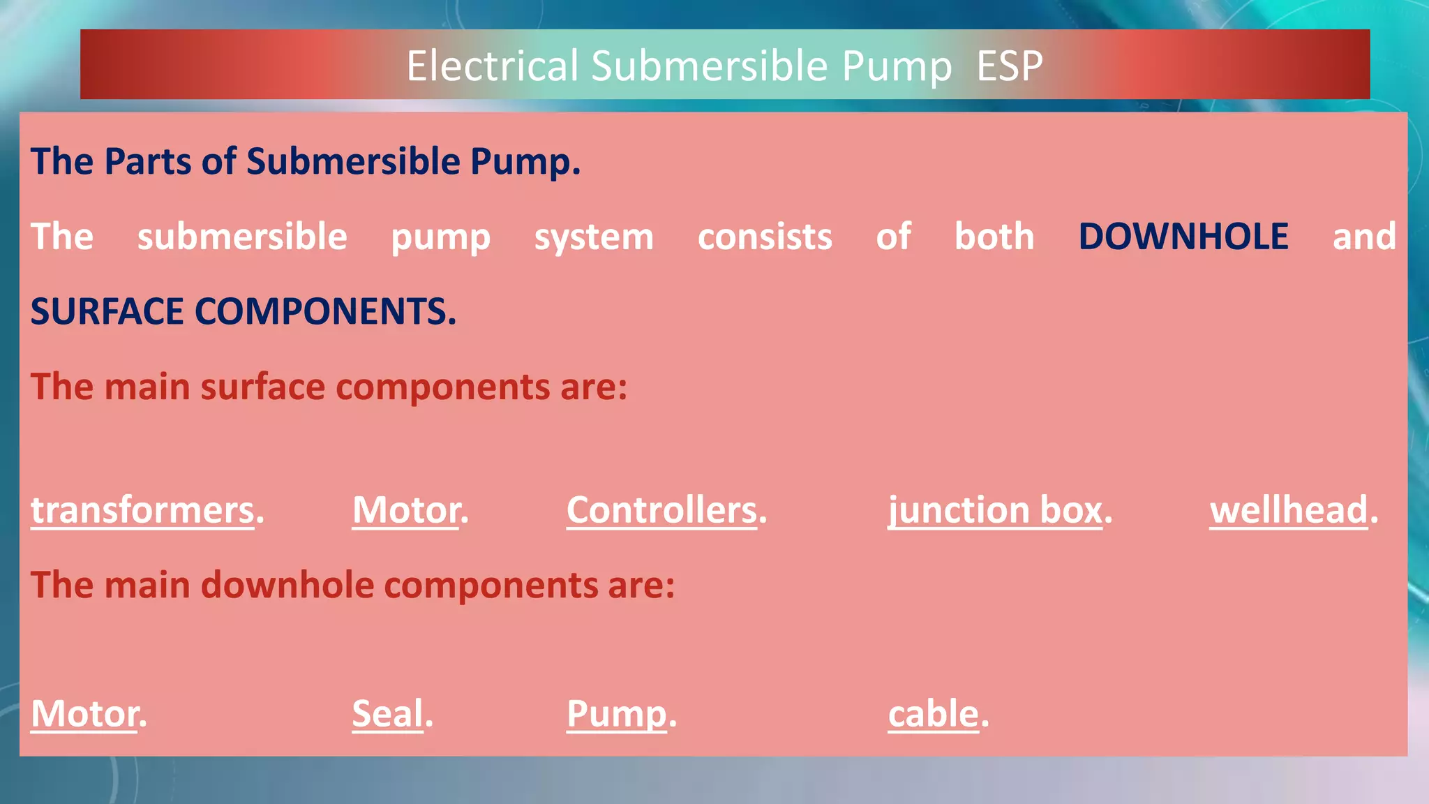 Electrical Submersible Pump ESP
The Parts of Submersible Pump.
The submersible pump system consists of both DOWNHOLE and
SURFACE COMPONENTS.
The main surface components are:
transformers. Motor. Controllers. junction box. wellhead.
The main downhole components are:
Motor. Seal. Pump. cable.
 