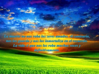 La muerte no nos roba los seres amados. Al contrario,
 nos los guarda y nos los inmortaliza en el recuerdo.
     La vida sí que nos los roba muchas veces y
                   definitivamente.
 