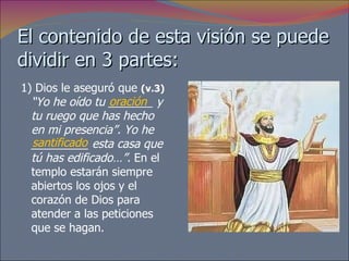 El contenido de esta visión se puede dividir en 3 partes: 1) Dios le aseguró que  (v.3)   “Yo he oído tu _______ y tu ruego que has hecho en mi presencia”. Yo he _________ esta casa que tú has edificado…”.  En el templo estarán siempre abiertos los ojos y el corazón de Dios para atender a las peticiones que se hagan.  oración santificado 
