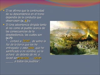 2) se afirma que la continuidad de su descendencia en el trono dependía de la conducta que observasen  (v.__)  y  3) Una advertencia dirigida tanto al rey como al pueblo acerca de las consecuencias de la desobediencia, las cuales son  (v.7):   “… cortaré a ______ de sobre la faz de la tierra que les he entregado;   y esta ____ que he santificado a mi nombre, yo la echaré  de delante de mí, e Israel será por _________ y _____ a todos los pueblos”.  4 Israel casa proverbio refrán 