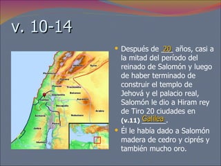 v. 10-14 Después de ___ años, casi a la mitad del período del reinado de Salomón y luego de haber terminado de construir el templo de Jehová y el palacio real, Salomón le dio a Hiram rey de Tiro 20 ciudades en  (v.11)   ______.  Él le había dado a Salomón madera de cedro y ciprés y también mucho oro.  20 Galilea 