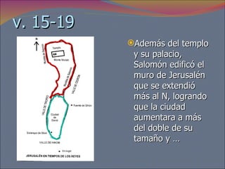 v. 15-19 Además del templo y su palacio, Salomón edificó el muro de Jerusalén que se extendió más al N, logrando que la ciudad aumentara a más del doble de su tamaño y … 
