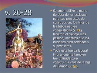 v. 20-28 Salomón utilizó la mano de obra de los esclavos para sus proyectos de construcción, los hijos de las tribus nativas conquistadas  (v. __)   hicieron el trabajo más pesado, mientras que los israelitas eran soldados y supervisores.  Toda esta fuerza laboral impresionante también fue utilizada para construir la casa de la hija de Faraón  (v. __).   21 24 