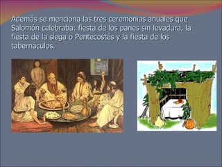 Además se menciona las tres ceremonias anuales que Salomón celebraba: fiesta de los panes sin levadura, la fiesta de la siega o Pentecostés y la fiesta de los tabernáculos.  