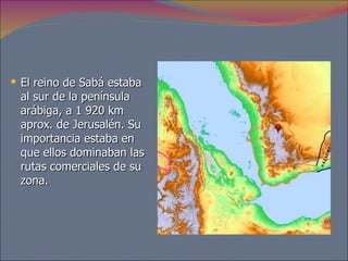 El reino de Sabá estaba al sur de la península arábiga, a 1 920 km aprox. de Jerusalén. Su importancia estaba en que ellos dominaban las rutas comerciales de su zona.  