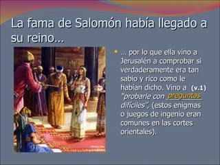 La fama de Salomón había llegado a su reino… …  por lo que ella vino a Jerusalén a comprobar si verdaderamente era tan sabio y rico como le habían dicho. Vino a  (v.1)   “probarle con _________ difíciles” , (estos enigmas o juegos de ingenio eran comunes en las cortes orientales).  preguntas 