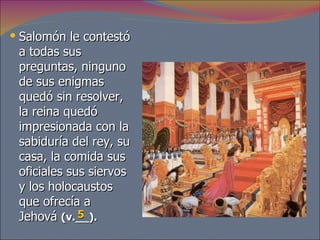 Salomón le contestó a todas sus preguntas, ninguno de sus enigmas quedó sin resolver, la reina quedó impresionada con la sabiduría del rey, su casa, la comida sus oficiales sus siervos y los holocaustos que ofrecía a Jehová  (v.__). 5 