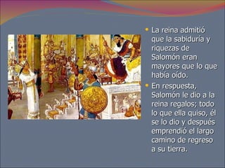 La reina admitió que la sabiduría y riquezas de Salomón eran mayores que lo que había oído.  En respuesta, Salomón le dio a la reina regalos; todo lo que ella quiso, él se lo dio y después emprendió el largo camino de regreso a su tierra. 