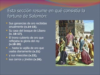 Esta sección resume en qué consistía la fortuna de Salomón:  Sus ganancias de oro recibidas anualmente  (v.14-15) ,  Su casa del bosque de Líbano  (v. 16-17) ,  El trono cubierto de oro que reflejaba la gloria del rey  (v.18-20)   …  hasta la vajilla de oro que usaba diariamente  (v.21)   y sus mascotas  (v.22),   sus carros y jinetes  (v.26). 