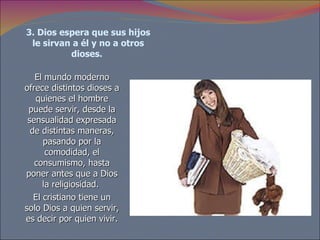 3. Dios espera que sus hijos le sirvan a él y no a otros dioses.   El mundo moderno ofrece distintos dioses a quienes el hombre puede servir, desde la sensualidad expresada de distintas maneras, pasando por la comodidad, el consumismo, hasta poner antes que a Dios la religiosidad.  El cristiano tiene un solo Dios a quien servir, es decir por quien vivir. 