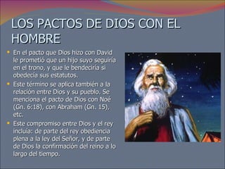 LOS PACTOS DE DIOS CON EL HOMBRE En el pacto que Dios hizo con David le prometió que un hijo suyo seguiría en el trono, y que le bendeciría si obedecía sus estatutos.  Este término se aplica también a la relación entre Dios y su pueblo. Se menciona el pacto de Dios con Noé (Gn. 6:18), con Abraham (Gn. 15), etc.  Este compromiso entre Dios y el rey incluía: de parte del rey obediencia plena a la ley del Señor, y de parte de Dios la confirmación del reino a lo largo del tiempo. 