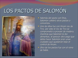LOS PACTOS DE SALOMÓN Además del pacto con Dios, Salomón celebró otros pactos o convenios.  Uno de ellos fue con Hiram rey de Tiro, por este el rey de Tiro se comprometió a proveer de madera, mientras que Salomón le dio alimentos, al parecer otro pago que debía hacer Salomón eran unas ciudades que quedarían bajo el control de Hiram. Otro de los pactos fue con el reino de Sabá. 