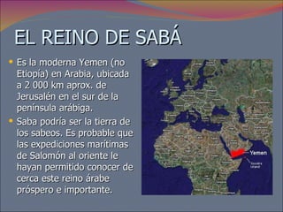 EL REINO DE SABÁ Es la moderna Yemen (no Etiopía) en Arabia, ubicada a 2 000 km aprox. de Jerusalén en el sur de la península arábiga.  Saba podría ser la tierra de los sabeos. Es probable que las expediciones marítimas de Salomón al oriente le hayan permitido conocer de cerca este reino árabe próspero e importante. 