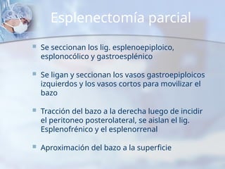 Esplenectomía parcial
 Se seccionan los lig. esplenoepiploico,
esplonocólico y gastroesplénico
 Se ligan y seccionan los vasos gastroepiploicos
izquierdos y los vasos cortos para movilizar el
bazo
 Tracción del bazo a la derecha luego de incidir
el peritoneo posterolateral, se aislan el lig.
Esplenofrénico y el esplenorrenal
 Aproximación del bazo a la superficie
 