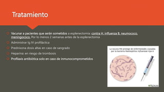 Tratamiento
 Vacunar a pacientes que serán sometidos a esplenectomía: contra H. influenza B, neumococo,
meningococo. Por lo menos 2 semanas antes de la esplenectomía
 Administrar Ig IV profiláctica
 Prednisona dosis altas en caso de sangrado
 Heparina: en riesgo de trombosis
 Profilaxis antibiótica solo en caso de inmunocomprometidos
 