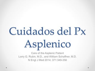 Cuidados del Px 
Asplenico 
Care of the Asplenic Patient 
Lorry G. Rubin, M.D., and William Schaffner, M.D. 
N Engl J Med 2014; 371:349-356 
 