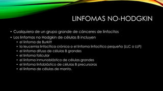 LINFOMAS NO-HODGKIN
• Cualquiera de un grupo grande de cánceres de linfocitos
• Los linfomas no Hodgkin de células B incluyen
• el linfoma de Burkitt
• la leucemia linfocítica crónica o el linfoma linfocítico pequeño (LLC o LLP)
• el linfoma difuso de células B grandes
• el linfoma folicular
• el linfoma inmunoblástico de células grandes
• el linfoma linfoblástico de células B precursoras
• el linfoma de células de manto.
 