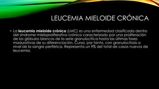 LEUCEMIA MIELOIDE CRÓNICA
• La leucemia mieloide crónica (LMC) es una enfermedad clasificada dentro
del síndrome mieloproliferativo crónico caracterizado por una proliferación
de los glóbulos blancos de la serie granulocítica hasta las últimas fases
madurativas de su diferenciación. Cursa, por tanto, con granulocitosis a
nivel de la sangre periférica. Representa un 9% del total de casos nuevos de
leucemia.
 