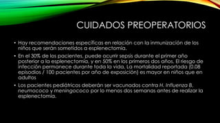 CUIDADOS PREOPERATORIOS
• Hay recomendaciones específicas en relación con la inmunización de los
niños que serán sometidos a esplenectomía.
• En el 30% de los pacientes, puede ocurrir sepsis durante el primer año
posterior a la esplenectomía, y en 50% en los primeros dos años, El riesgo de
infección permanece durante toda la vida, La mortalidad reportada (0.08
episodios / 100 pacientes por año de exposición) es mayor en niños que en
adultos
• Los pacientes pediátricos deberán ser vacunados contra H. Influenza B,
neumococo y meningococo por lo menos dos semanas antes de realizar la
esplenectomía.
 