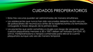 CUIDADOS PREOPERATORIOS
• Estas tres vacunas pueden ser administradas de manera simultánea.
• Los adolescentes que nunca han sido vacunados deberán recibir vacuna
de polisacáridos de neumococo antes de la esplenectomía y la formulación
conjugada 6 meses después de la primera dosis.
• Los pacientes que serán sometidos a cirugía con riesgo de sangrado, con
cuentas plaquetarias menores a 50 x 109/ l deben ser tratados con IGIV, IG
anti-D, metilprednisolona o terapia combinada para elevar la cuenta
plaquetaria aunque solo sea de manera temporal.
 