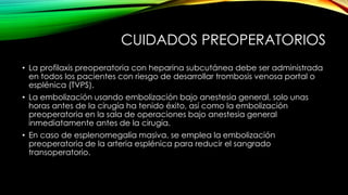 CUIDADOS PREOPERATORIOS
• La profilaxis preoperatoria con heparina subcutánea debe ser administrada
en todos los pacientes con riesgo de desarrollar trombosis venosa portal o
esplénica (TVPS).
• La embolización usando embolización bajo anestesia general, solo unas
horas antes de la cirugía ha tenido éxito, así como la embolización
preoperatoria en la sala de operaciones bajo anestesia general
inmediatamente antes de la cirugía.
• En caso de esplenomegalia masiva, se emplea la embolización
preoperatoria de la arteria esplénica para reducir el sangrado
transoperatorio.
 