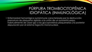 PÚRPURA TROMBOCITOPÉNICA
IDIOPÁTICA (INMUNOLÓGICA)
• Enfermedad hemorrágica autoinmune caracterizada por la destrucción
prematura de plaquetas debido a la unión de un autoanticuerpo,
habitualmente de clase IgG a las glucoproteínas plaquetarias y la posterior
depuración por el sistema fagocito mononuclear.
 