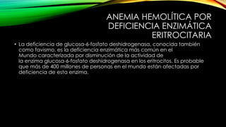 ANEMIA HEMOLÍTICA POR
DEFICIENCIA ENZIMÁTICA
ERITROCITARIA
• La deficiencia de glucosa-6-fosfato deshidrogenasa, conocida también
como favismo, es la deficiencia enzimática más común en el
Mundo caracterizada por disminución de la actividad de
la enzima glucosa-6-fosfato deshidrogenasa en los eritrocitos. Es probable
que más de 400 millones de personas en el mundo están afectadas por
deficiencia de esta enzima.
 