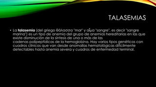 TALASEMIAS
• La talasemia (del griego θάλασσα "mar" y αἷμα "sangre", es decir "sangre
marina") es un tipo de anemia del grupo de anemias hereditarias en las que
existe disminución de la síntesis de una o más de las
cadenas polipeptídicas de la hemoglobina. Hay varios tipos genéticos con
cuadros clínicos que van desde anomalías hematológicas difícilmente
detectables hasta anemia severa y cuadros de enfermedad terminal.
 