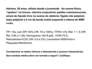 Adriano, 50 anos, etilista desde a juventude. Ao exame físico,
“spiders” no tronco, icterícia conjuntival, palidez cutaneomucosa,
sinais de líquido livre no exame do abdome, fígado não palpável,
baço palpável a 5 cm da borda costal esquerda e edema de MMII
++/4+.


TP= 16s, com AP= 50% (VR: 70 a 100%); TTPA= 47s ;Rel. = 1, 6 (VR:
Rel. 0,85 a 1,25); Hemograma: Hb=9 g/dL, VCM=75 fL,
Reticulócitos=0,2% (VR: 0,5 a 2%); Leucócitos=3000/mm3 e
Plaquetas=85mil/mm3.


Correlacione os dados clínicos e laboratoriais e procure interpretá-los.
Que conduta médica deve ser tomada a seguir? Justifique.
 