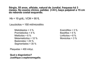 Sérgio, 55 anos, alfaiate, natural de Jundiaí, fraqueza há 3
meses. No exame clínico, palidez (+/4+), baço palpável a 15 cm
do rebordo costal esquerdo.

Hb = 10 g/dL; VCM = 90 fL

Leucócitos = 150 mil/microlitro

    Mieloblastos = 3 %                   Eosinófilos = 3 %
    Promielócitos = 4 %                  Basófilos = 5 %
    Mielócitos = 6 %                     Linfócitos = 6 %
    Metamielócitos = 12 %                Monócitos = 3 %
    Bastonetes = 23 %
    Segmentados = 35 %

Plaquetas = 400 mil/μL

Qual o diagnóstico?
Justifique a esplenomegalia.
 