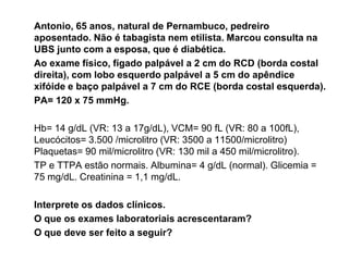 Antonio, 65 anos, natural de Pernambuco, pedreiro
aposentado. Não é tabagista nem etilista. Marcou consulta na
UBS junto com a esposa, que é diabética.
Ao exame físico, fígado palpável a 2 cm do RCD (borda costal
direita), com lobo esquerdo palpável a 5 cm do apêndice
xifóide e baço palpável a 7 cm do RCE (borda costal esquerda).
PA= 120 x 75 mmHg.

Hb= 14 g/dL (VR: 13 a 17g/dL), VCM= 90 fL (VR: 80 a 100fL),
Leucócitos= 3.500 /microlitro (VR: 3500 a 11500/microlitro)
Plaquetas= 90 mil/microlitro (VR: 130 mil a 450 mil/microlitro).
TP e TTPA estão normais. Albumina= 4 g/dL (normal). Glicemia =
75 mg/dL. Creatinina = 1,1 mg/dL.

Interprete os dados clínicos.
O que os exames laboratoriais acrescentaram?
O que deve ser feito a seguir?
 