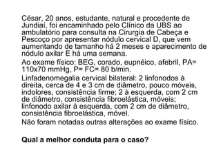César, 20 anos, estudante, natural e procedente de
Jundiaí, foi encaminhado pelo Clínico da UBS ao
ambulatório para consulta na Cirurgia de Cabeça e
Pescoço por apresentar nódulo cervical D, que vem
aumentando de tamanho há 2 meses e aparecimento de
nódulo axilar E há uma semana.
Ao exame físico: BEG, corado, eupnéico, afebril, PA=
110x70 mmHg, P= FC= 80 b/min.
Linfadenomegalia cervical bilateral: 2 linfonodos à
direita, cerca de 4 e 3 cm de diâmetro, pouco móveis,
indolores, consistência firme; 2 à esquerda, com 2 cm
de diâmetro, consistência fibroelástica, móveis;
linfonodo axilar à esquerda, com 2 cm de diâmetro,
consistência fibroelástica, móvel.
Não foram notadas outras alterações ao exame físico.

Qual a melhor conduta para o caso?
 
