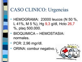 CASO CLINICO: Urgencias
• HEMOGRAMA: 23000 leucos (N 50 %,
  L 41%, M 5 %), Hg 9,3 g/dl, Hcto 26,7
  %, plaq 500.000.
• BIOQUIMICA – HEMOSTASIA:
  normales.
• PCR: 2,96 mgr/dl.
• ORINA: combur negativo.
 