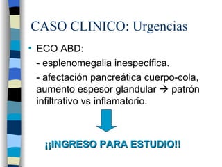 CASO CLINICO: Urgencias
• ECO ABD:
  - esplenomegalia inespecífica.
  - afectación pancreática cuerpo-cola,
  aumento espesor glandular  patrón
  infiltrativo vs inflamatorio.



   ¡¡INGRESO PARA ESTUDIO!!
 