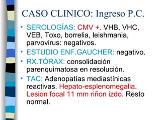 CASO CLINICO: Ingreso P.C.
• SEROLOGÍAS: CMV +. VHB, VHC,
  VEB, Toxo, borrelia, leishmania,
  parvovirus: negativos.
• ESTUDIO ENF.GAUCHER: negativo.
• RX.TÓRAX: consolidación
  parenquimatosa en resolución.
• TAC: Adenopatías mediastínicas
  reactivas. Hepato-esplenomegalia.
  Lesion focal 11 mm riñon izdo. Resto
  normal.
 