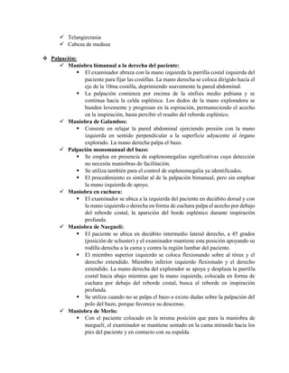  Telangiectasia
 Cabeza de medusa
 Palpación:
 Maniobra bimanual a la derecha del paciente:
 El examinador abraza con la mano izquierda la parrilla costal izquierda del
paciente para fijar las costillas. La mano derecha se coloca dirigido hacia el
eje de la 10ma costilla, deprimiendo suavemente la pared abdominal.
 La palpación comienza por encima de la sínfisis medio pubiana y se
continua hacia la celda esplénica. Los dedos de la mano exploradora se
hunden levemente y progresan en la espiración, permaneciendo el acecho
en la inspiración, hasta percibir el resalto del reborde esplénico.
 Maniobra de Galambos:
 Consiste en relajar la pared abdominal ejerciendo presión con la mano
izquierda en sentido perpendicular a la superficie adyacente al órgano
explorado. La mano derecha palpa el bazo.
 Palpación monomanual del bazo:
 Se emplea en presencia de esplenomegalias significativas cuya detección
no necesita maniobras de facilitación.
 Se utiliza también para el control de esplenomegalia ya identificados.
 El procedimiento es similar al de la palpación bimanual, pero sin emplear
la mano izquierda de apoyo.
 Maniobra en cuchara:
 El examinador se ubica a la izquierda del paciente en decúbito dorsal y con
la mano izquierda o derecha en forma de cuchara palpa el acecho por debajo
del reborde costal, la aparición del borde esplénico durante inspiración
profunda.
 Maniobra de Naegueli:
 El paciente se ubica en decúbito intermedio lateral derecho, a 45 grados
(posición de schuster) y el examinador mantiene esta posición apoyando su
rodilla derecha a la cama y contra la región lumbar del paciente.
 El miembro superior izquierdo se coloca flexionando sobre al tórax y el
derecho extendido. Miembro inferior izquierdo flexionado y el derecho
extendido. La mano derecha del explorador se apoya y desplaza la parrilla
costal hacia abajo mientras que la mano izquierda, colocada en forma de
cuchara por debajo del reborde costal, busca el reborde en inspiración
profunda.
 Se utiliza cuando no se palpa el bazo o existe dudas sobre la palpación del
polo del bazo, porque favorece su descenso.
 Maniobra de Merlo:
 Con el paciente colocado en la misma posición que para la maniobra de
naegueli, el examinador se mantiene sentado en la cama mirando hacia los
pies del paciente y en contacto con su espalda.
 