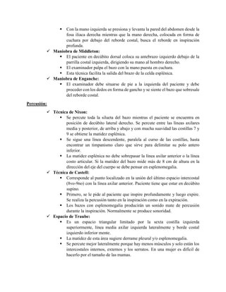  Con la mano izquierda se presiona y levanta la pared del abdomen desde la
fosa iliaca derecha mientras que la mano derecha, colocada en forma de
cuchara por debajo del reborde costal, busca el reborde en inspiración
profunda.
 Maniobra de Middleton:
 El paciente en decúbito dorsal coloca su antebrazo izquierdo debajo de la
parrilla costal izquierda, dirigiendo su mano al hombro derecho.
 El examinador palpa el bazo con la mano puesta en cuchara.
 Esta técnica facilita la salida del brazo de la celda esplénica.
 Maniobra de Enganche:
 El examinador debe situarse de pie a la izquierda del paciente y debe
proceder con los dedos en forma de gancho y se siente el bazo que sobresale
del reborde costal.
Percusión:
 Técnica de Nixon:
 Se percute toda la silueta del bazo mientras el paciente se encuentra en
posición de decúbito lateral derecho. Se percute entre las líneas axilares
media y posterior, de arriba y abajo y con mucha suavidad las costillas 7 y
9 se obtiene la matidez esplénica.
 Se sigue una línea descendente, paralela al curso de las costillas, hasta
encontrar un timpanismo claro que sirve para delimitar su polo antero
inferior.
 La matidez esplénica no debe sobrepasar la línea axilar anterior o la línea
costo articular. Si la matidez del bazo mide más de 8 cm de altura en la
dirección del eje del cuerpo se debe pensar en esplenomegalia.
 Técnica de Castell:
 Corresponde al punto localizado en la unión del último espacio intercostal
(8vo-9no) con la línea axilar anterior. Paciente tiene que estar en decúbito
supino.
 Primero, se le pide al paciente que inspire profundamente y luego expire.
Se realiza la percusión tanto en la inspiración como en la expiración.
 Los bazos con esplenomegalia producirán un sonido mate de percusión
durante la inspiración. Normalmente se produce sonoridad.
 Espacio de Traube:
 Es un espacio triangular limitado por la sexta costilla izquierda
superiormente, línea media axilar izquierda lateralmente y borde costal
izquierdo inferior mente.
 La matidez de esta área sugiere derrame pleural y/o esplenomegalia.
 Se percute mejor lateralmente porque hay menos músculos y solo están los
intercostales internos, externos y los serratos. En una mujer es difícil de
hacerlo por el tamaño de las mamas.
 