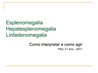 Esplenomegalia
Hepatesplenomegalia
Linfadenomegalia
        Como interpretar e como agir
                       FMJ: 3.º ano – 2011
 