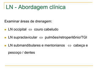 LN - Abordagem clínica

Examinar áreas de drenagem:

   LN occipital  couro cabeludo

   LN supraclavicular  pulmões/retroperitônio/TGI

   LN submandibulares e mentonianos  cabeça e

    pescoço / dentes
 